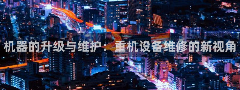 天宏娱乐下载：机器的升级与维护：重机设备维修的新视角