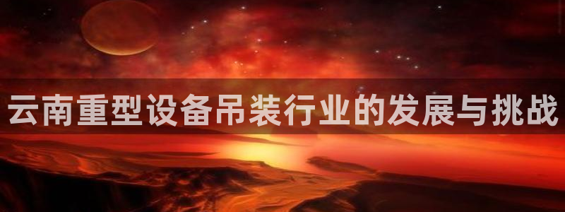 天宏娱乐总店：云南重型设备吊装行业的发展与挑战