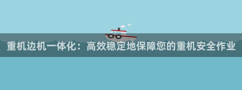 天宏娱乐g OO判官：重机边机一体化：高效稳定地保障您的重机
