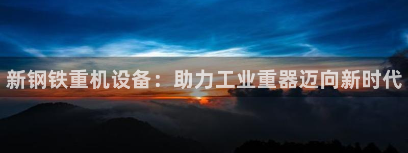 天宏娱乐秦叔：新钢铁重机设备：助力工业重器迈向新时代