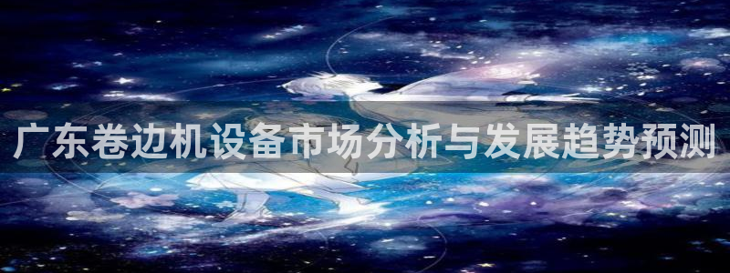 天宏娱乐小号怎么玩的：广东卷边机设备市场分析与发展趋势预测